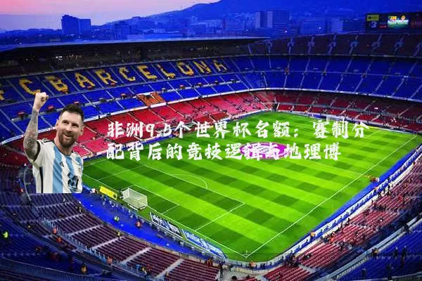 非洲9.5个世界杯名额：赛制分配背后的竞技逻辑与地理博弈