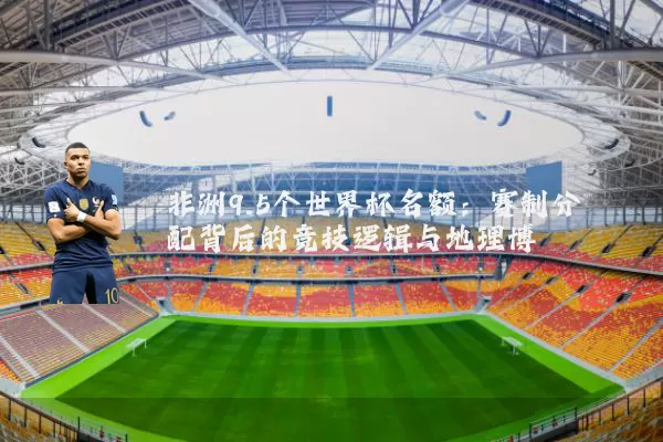 非洲9.5个世界杯名额：赛制分配背后的竞技逻辑与地理博弈